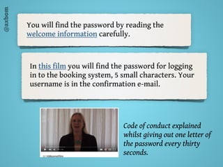 @axbom
You will find the password by reading the
welcome information carefully.
In this film you will find the password for logging
in to the booking system, 5 small characters. Your
username is in the confirmation e-mail.
Code of conduct explained
whilst giving out one letter of
the password every thirty
seconds.
 