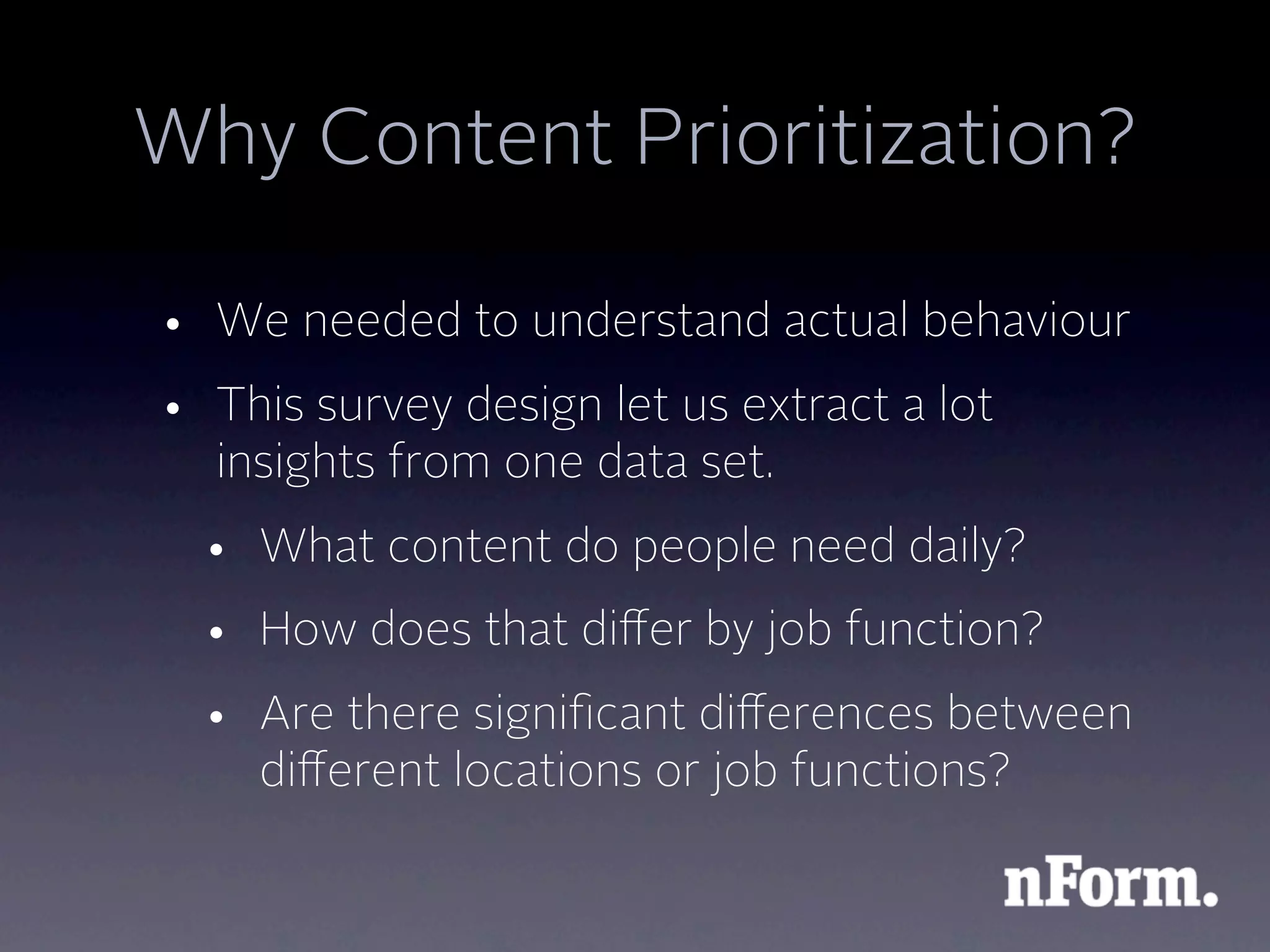 Why Content Prioritization?

• We needed to understand actual behaviour
• This survey design let us extract a lot
  insights from one data set.
  • What content do people need daily?
  • How does that diﬀer by job function?
  • Are there signiﬁcant diﬀerences between
    diﬀerent locations or job functions?
 