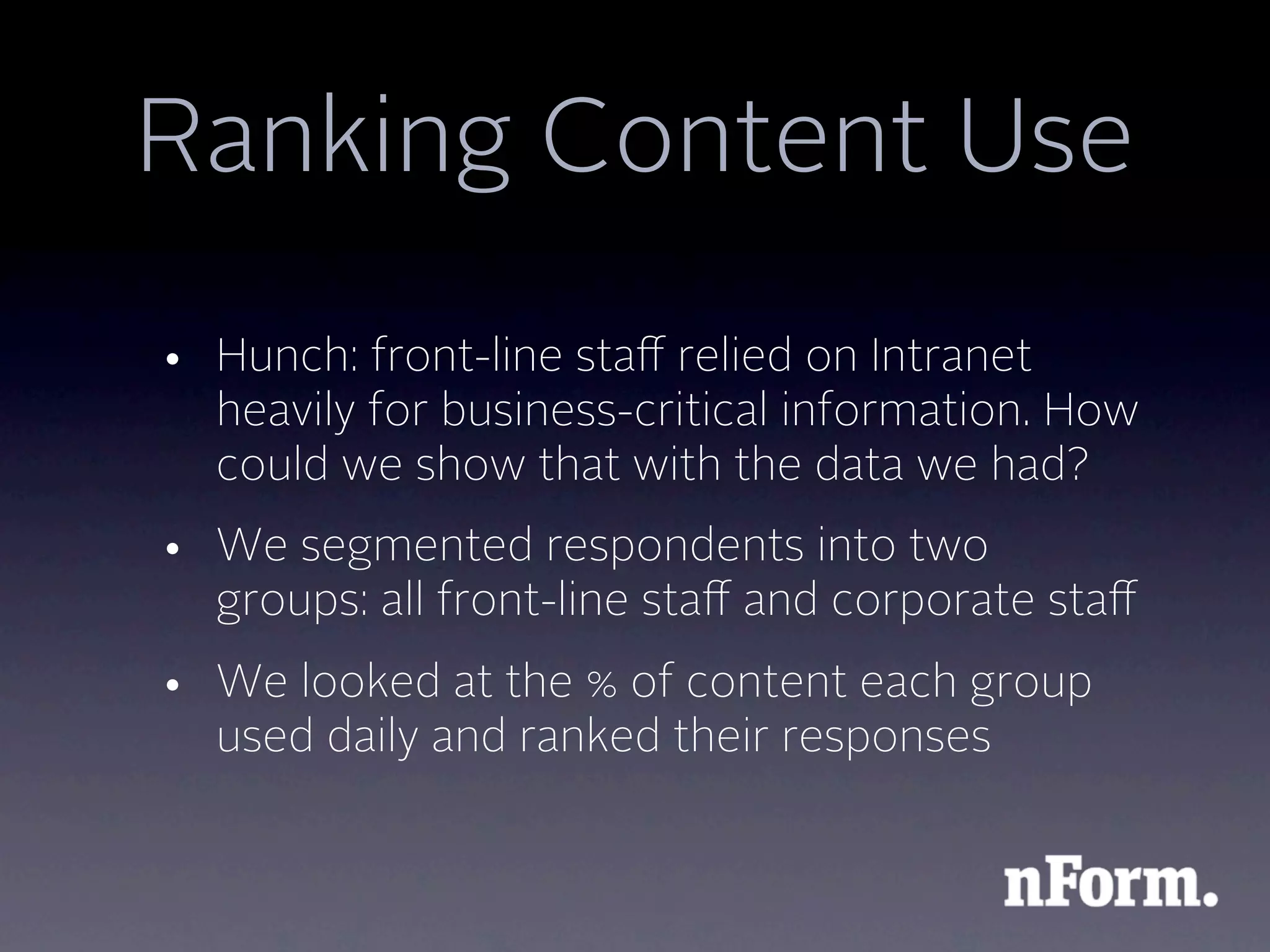 Ranking Content Use
• Hunch: front-line staﬀ relied on Intranet
  heavily for business-critical information. How
  could we show that with the data we had?
• We segmented respondents into two
  groups: all front-line staﬀ and corporate staﬀ
• We looked at the % of content each group
  used daily and ranked their responses
 