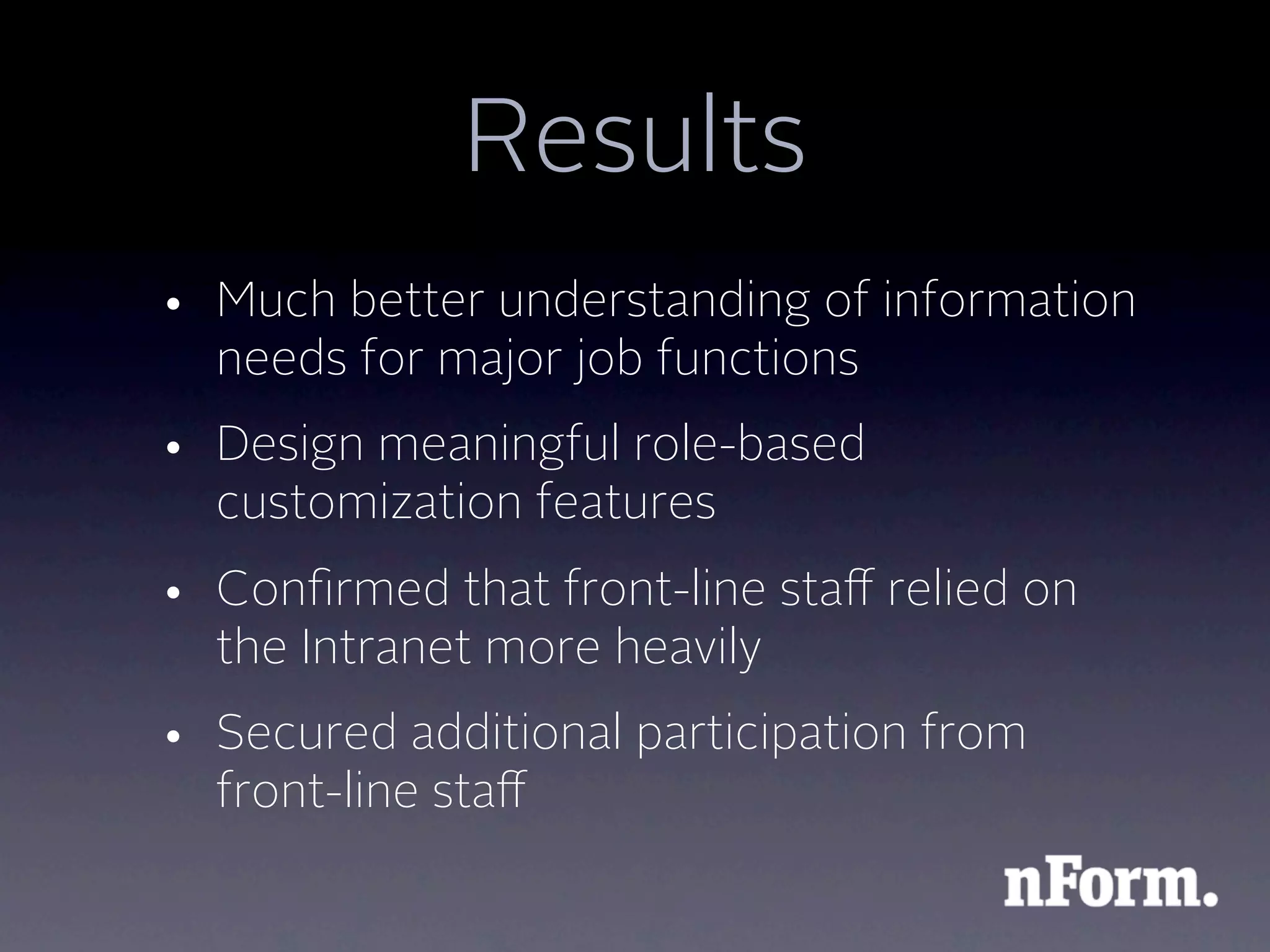 Results
• Much better understanding of information
  needs for major job functions
• Design meaningful role-based
  customization features
• Conﬁrmed that front-line staﬀ relied on
  the Intranet more heavily
• Secured additional participation from
  front-line staﬀ
 