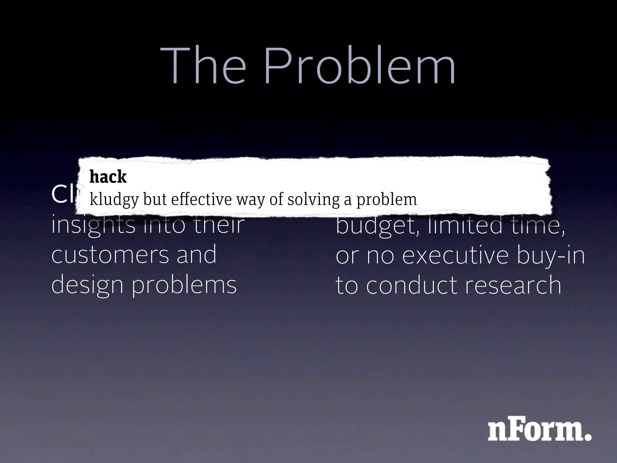 The Problem
    hack
Client wants major of solvingClient has
    kludgy but effective way a problema small
insights into their        budget, limited time,
customers and              or no executive buy-in
design problems            to conduct research
 