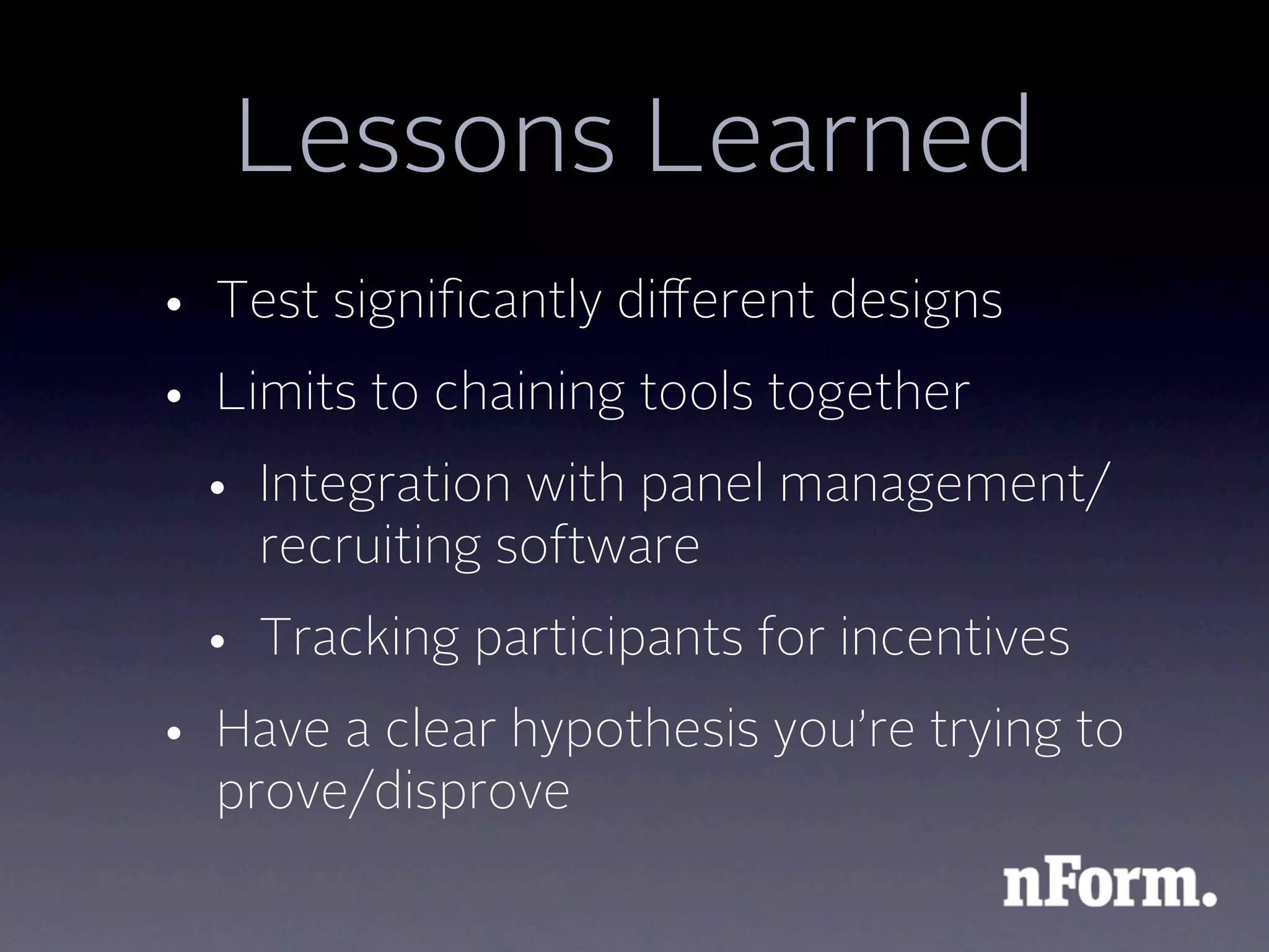 Lessons Learned
• Test signiﬁcantly diﬀerent designs
• Limits to chaining tools together
 • Integration with panel management/
   recruiting software
 • Tracking participants for incentives
• Have a clear hypothesis you’re trying to
  prove/disprove
 