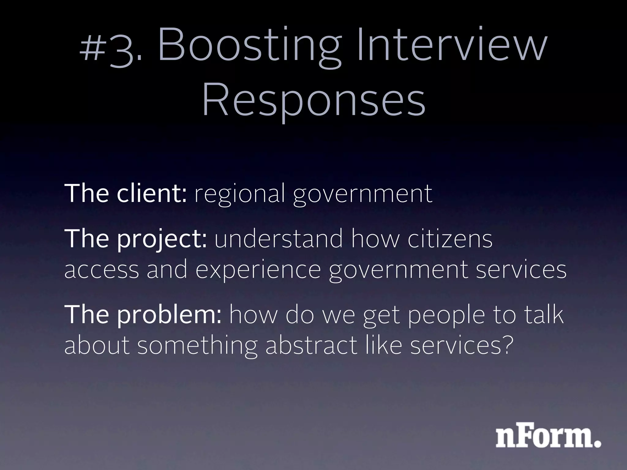 #3. Boosting Interview
      Responses
The client: regional government
The project: understand how citizens
access and experience government services
The problem: how do we get people to talk
about something abstract like services?
 