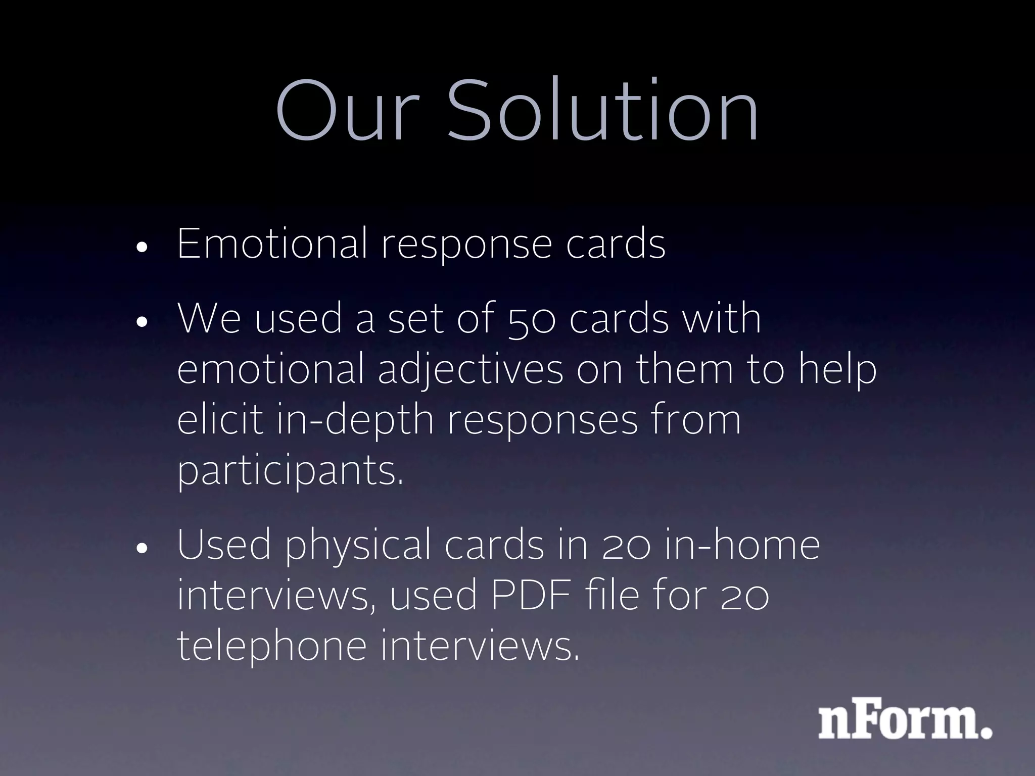 Our Solution
• Emotional response cards
• We used a set of 50 cards with
  emotional adjectives on them to help
  elicit in-depth responses from
  participants.
• Used physical cards in 20 in-home
  interviews, used PDF ﬁle for 20
  telephone interviews.
 