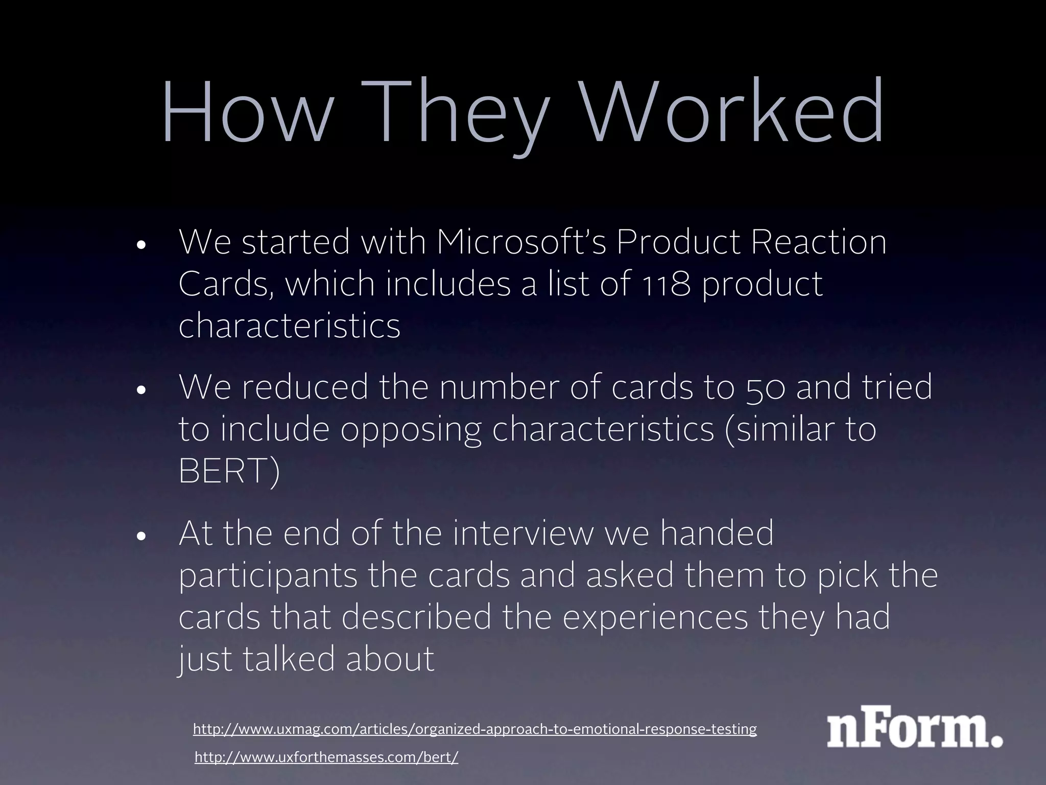 How They Worked
• We started with Microsoft’s Product Reaction
  Cards, which includes a list of 118 product
  characteristics
• We reduced the number of cards to 50 and tried
  to include opposing characteristics (similar to
  BERT)
• At the end of the interview we handed
  participants the cards and asked them to pick the
  cards that described the experiences they had
  just talked about
   http://www.uxmag.com/articles/organized-approach-to-emotional-response-testing
   http://www.uxforthemasses.com/bert/
 
