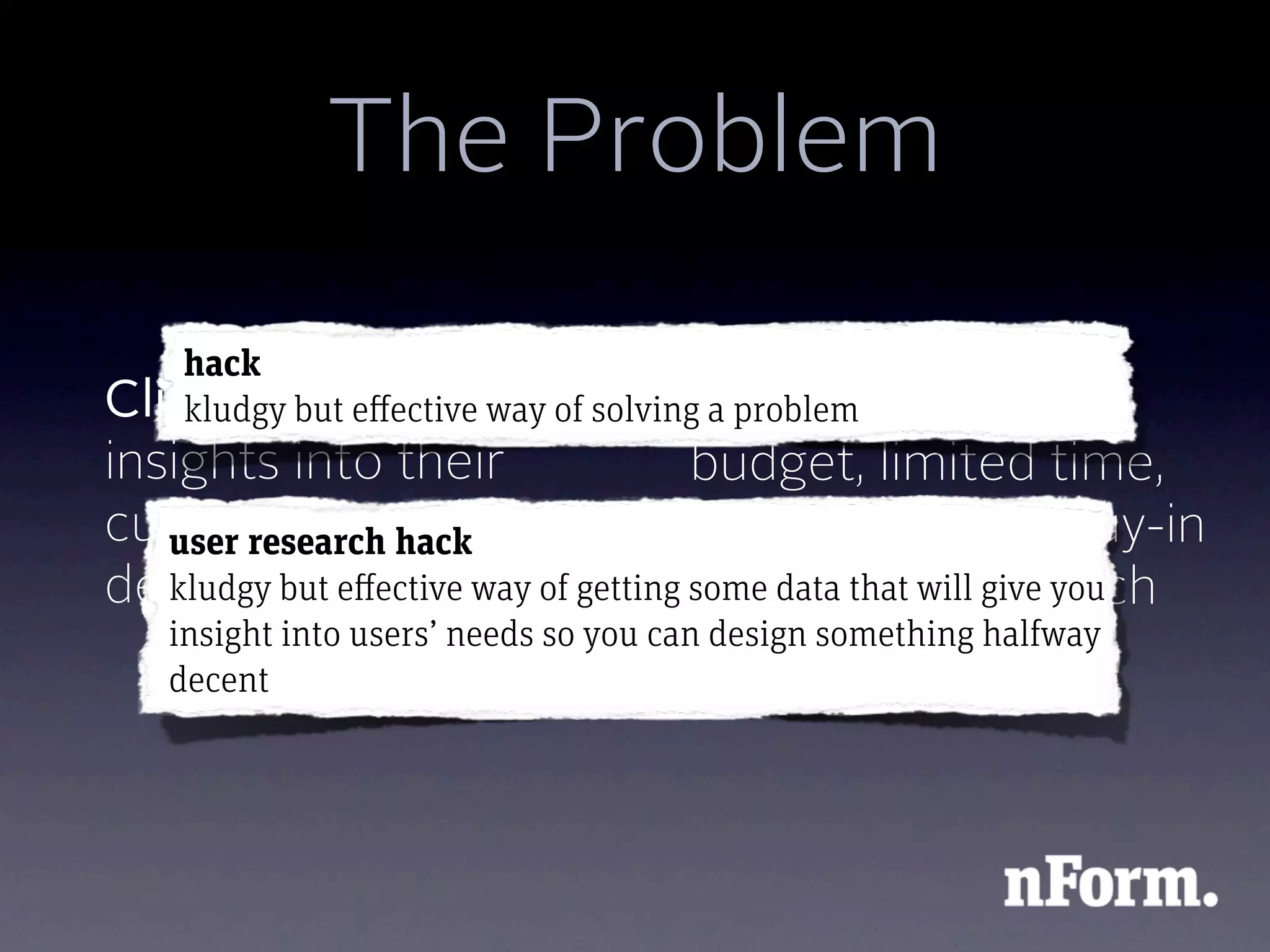 The Problem
    hack
Client wants major of solvingClient has
    kludgy but effective way a problem     a small
insights into their         budget, limited time,
customers and
   user research hack       or no executive buy-in
design problems of getting some data that will give you
   kludgy but effective way to conduct research
   insight into users’ needs so you can design something halfway
   decent
 