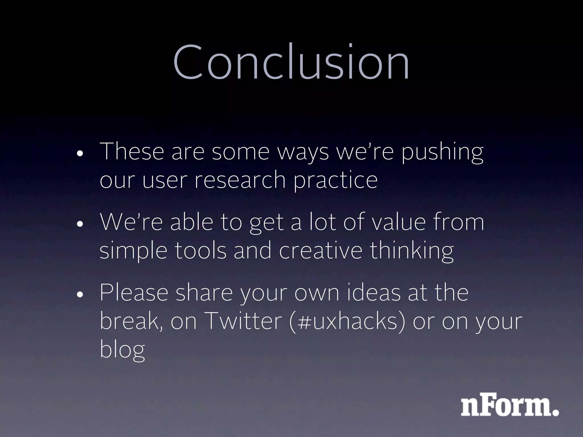 Conclusion
• These are some ways we’re pushing
  our user research practice
• We’re able to get a lot of value from
  simple tools and creative thinking
• Please share your own ideas at the
  break, on Twitter (#uxhacks) or on your
  blog
 