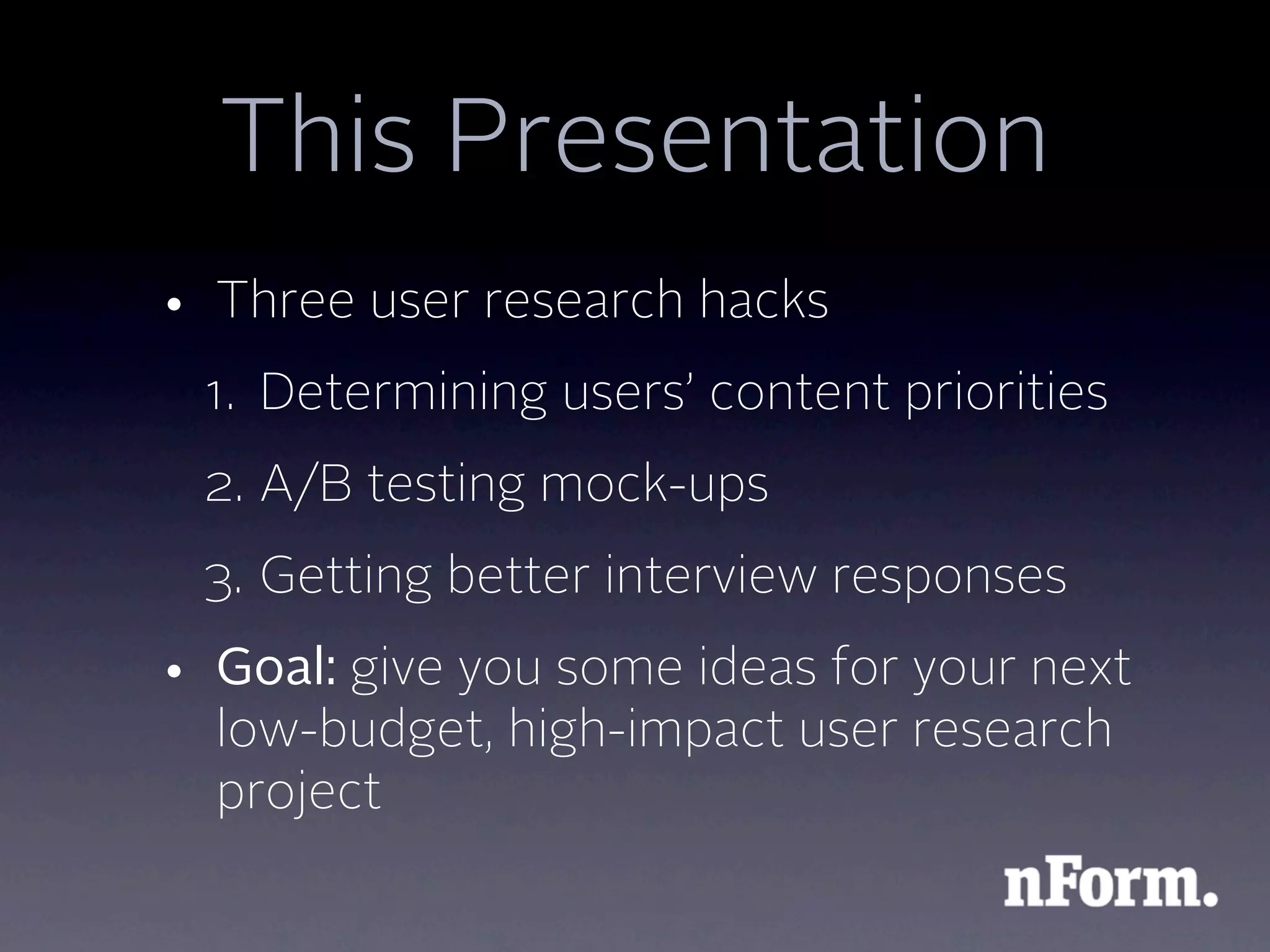This Presentation
• Three user research hacks
 1. Determining users’ content priorities
 2. A/B testing mock-ups
 3. Getting better interview responses
• Goal: give you some ideas for your next
  low-budget, high-impact user research
  project
 