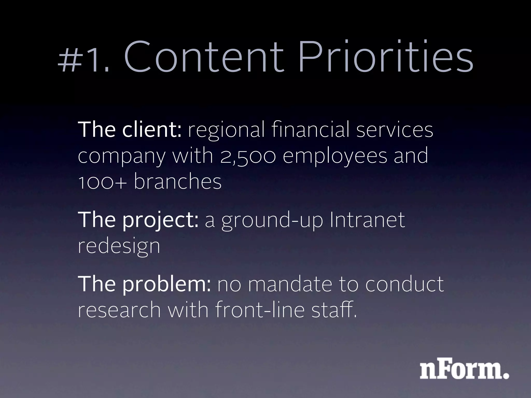 #1. Content Priorities
 The client: regional ﬁnancial services
 company with 2,500 employees and
 100+ branches
 The project: a ground-up Intranet
 redesign
 The problem: no mandate to conduct
 research with front-line staﬀ.
 