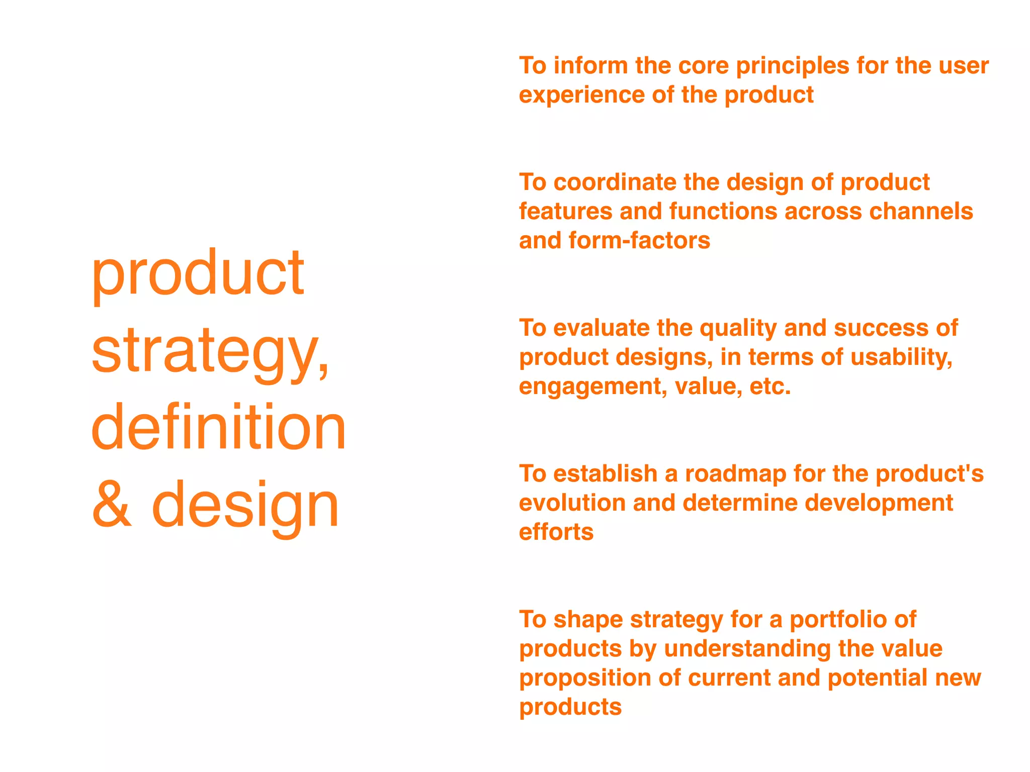 To inform the core principles for the user
            experience of the product


            To coordinate the design of product
            features and functions across channels
            and form-factors
product
            To evaluate the quality and success of
strategy,   product designs, in terms of usability,
            engagement, value, etc.

deﬁnition
            To establish a roadmap for the product's
& design    evolution and determine development
            efforts


            To shape strategy for a portfolio of
            products by understanding the value
            proposition of current and potential new
            products
 