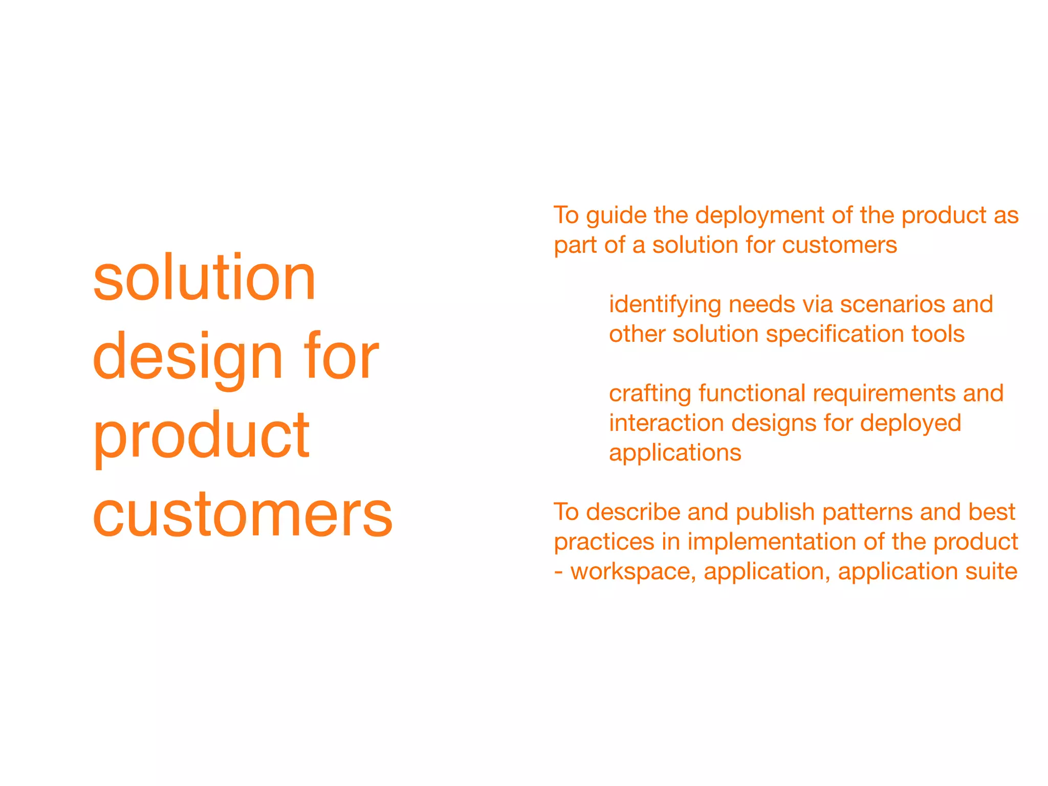 To guide the deployment of the product as
             part of a solution for customers
solution          identifying needs via scenarios and
                  other solution speciﬁcation tools
design for        crafting functional requirements and

product           interaction designs for deployed
                  applications


customers    To describe and publish patterns and best
             practices in implementation of the product
             - workspace, application, application suite
 