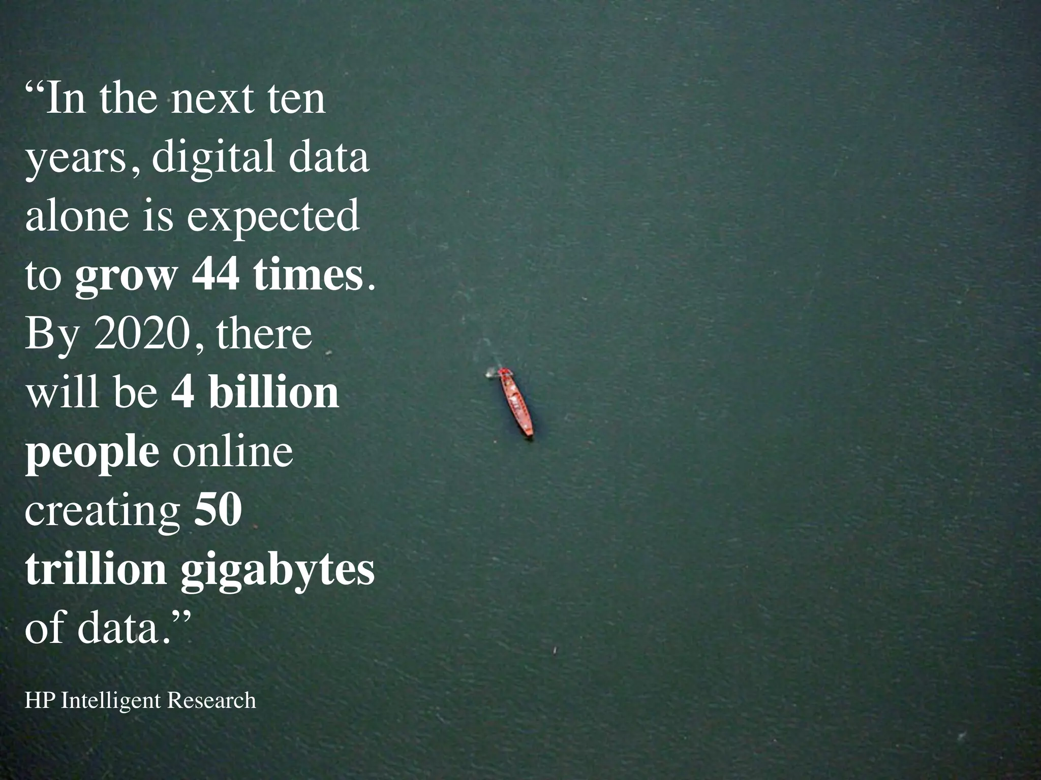 “In the next ten
years, digital data
alone is expected
to grow 44 times.
By 2020, there
will be 4 billion
people online
creating 50
trillion gigabytes
of data.”
HP Intelligent Research
 