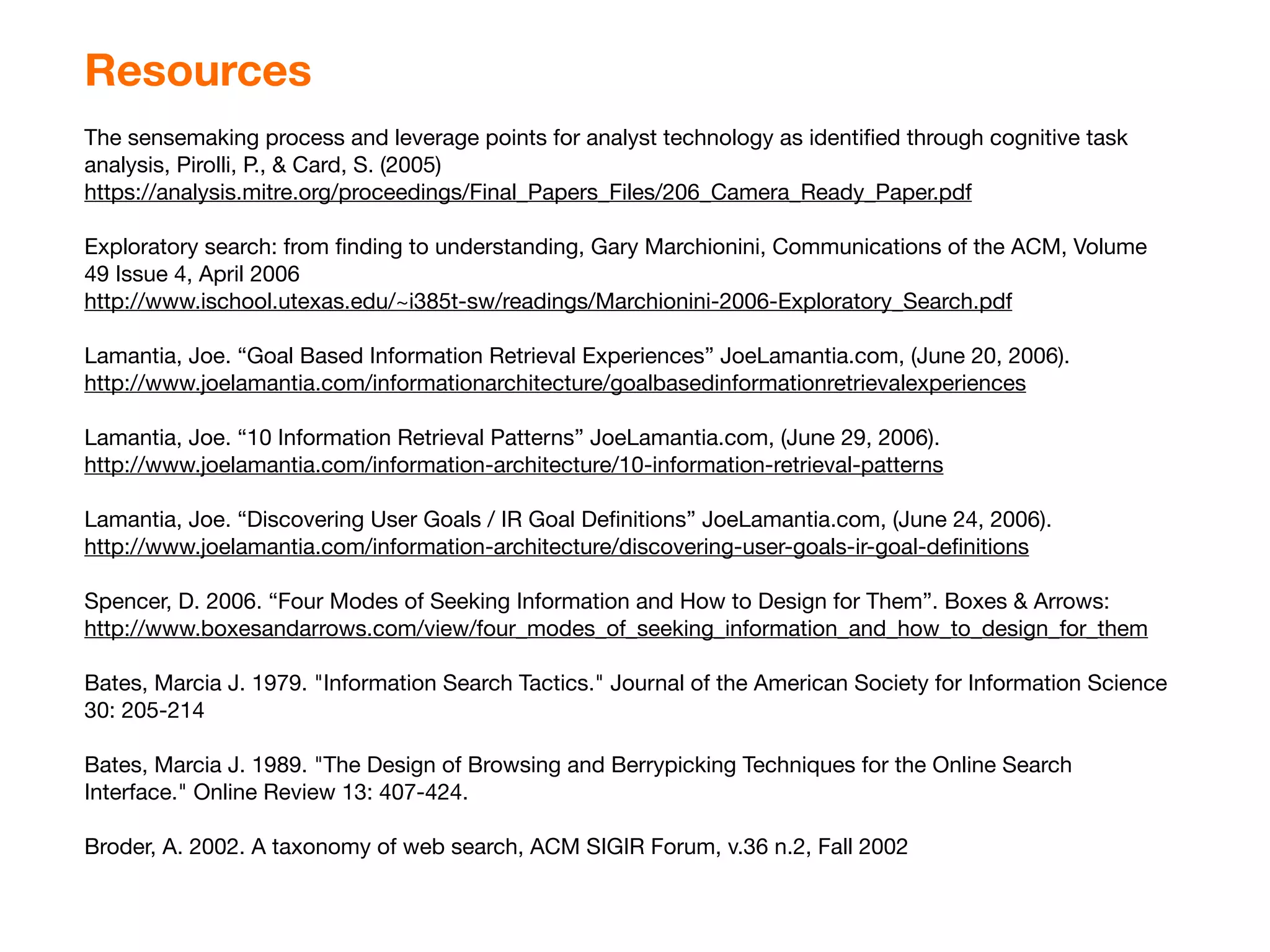 Resources
The sensemaking process and leverage points for analyst technology as identiﬁed through cognitive task
analysis, Pirolli, P., & Card, S. (2005)
https://analysis.mitre.org/proceedings/Final_Papers_Files/206_Camera_Ready_Paper.pdf

Exploratory search: from ﬁnding to understanding, Gary Marchionini, Communications of the ACM, Volume
49 Issue 4, April 2006
http://www.ischool.utexas.edu/~i385t-sw/readings/Marchionini-2006-Exploratory_Search.pdf

Lamantia, Joe. “Goal Based Information Retrieval Experiences” JoeLamantia.com, (June 20, 2006).
http://www.joelamantia.com/informationarchitecture/goalbasedinformationretrievalexperiences

Lamantia, Joe. “10 Information Retrieval Patterns” JoeLamantia.com, (June 29, 2006).
http://www.joelamantia.com/information-architecture/10-information-retrieval-patterns

Lamantia, Joe. “Discovering User Goals / IR Goal Deﬁnitions” JoeLamantia.com, (June 24, 2006).
http://www.joelamantia.com/information-architecture/discovering-user-goals-ir-goal-deﬁnitions

Spencer, D. 2006. “Four Modes of Seeking Information and How to Design for Them”. Boxes & Arrows:
http://www.boxesandarrows.com/view/four_modes_of_seeking_information_and_how_to_design_for_them

Bates, Marcia J. 1979. "Information Search Tactics." Journal of the American Society for Information Science
30: 205-214

Bates, Marcia J. 1989. "The Design of Browsing and Berrypicking Techniques for the Online Search
Interface." Online Review 13: 407-424.

Broder, A. 2002. A taxonomy of web search, ACM SIGIR Forum, v.36 n.2, Fall 2002
 
