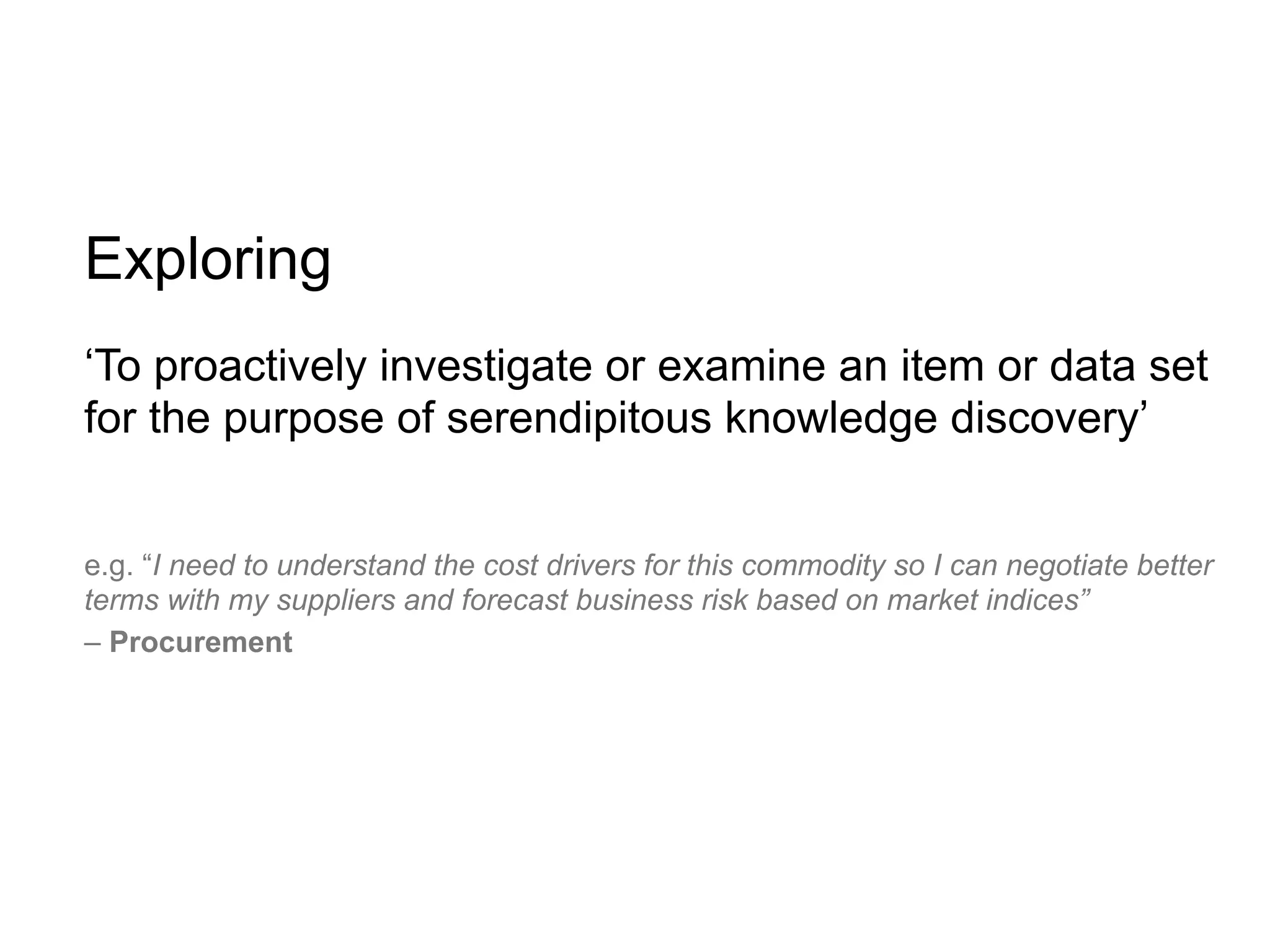 Exploring
‘To proactively investigate or examine an item or data set
for the purpose of serendipitous knowledge discovery’


e.g. “I need to understand the cost drivers for this commodity so I can negotiate better
terms with my suppliers and forecast business risk based on market indices”
– Procurement
 