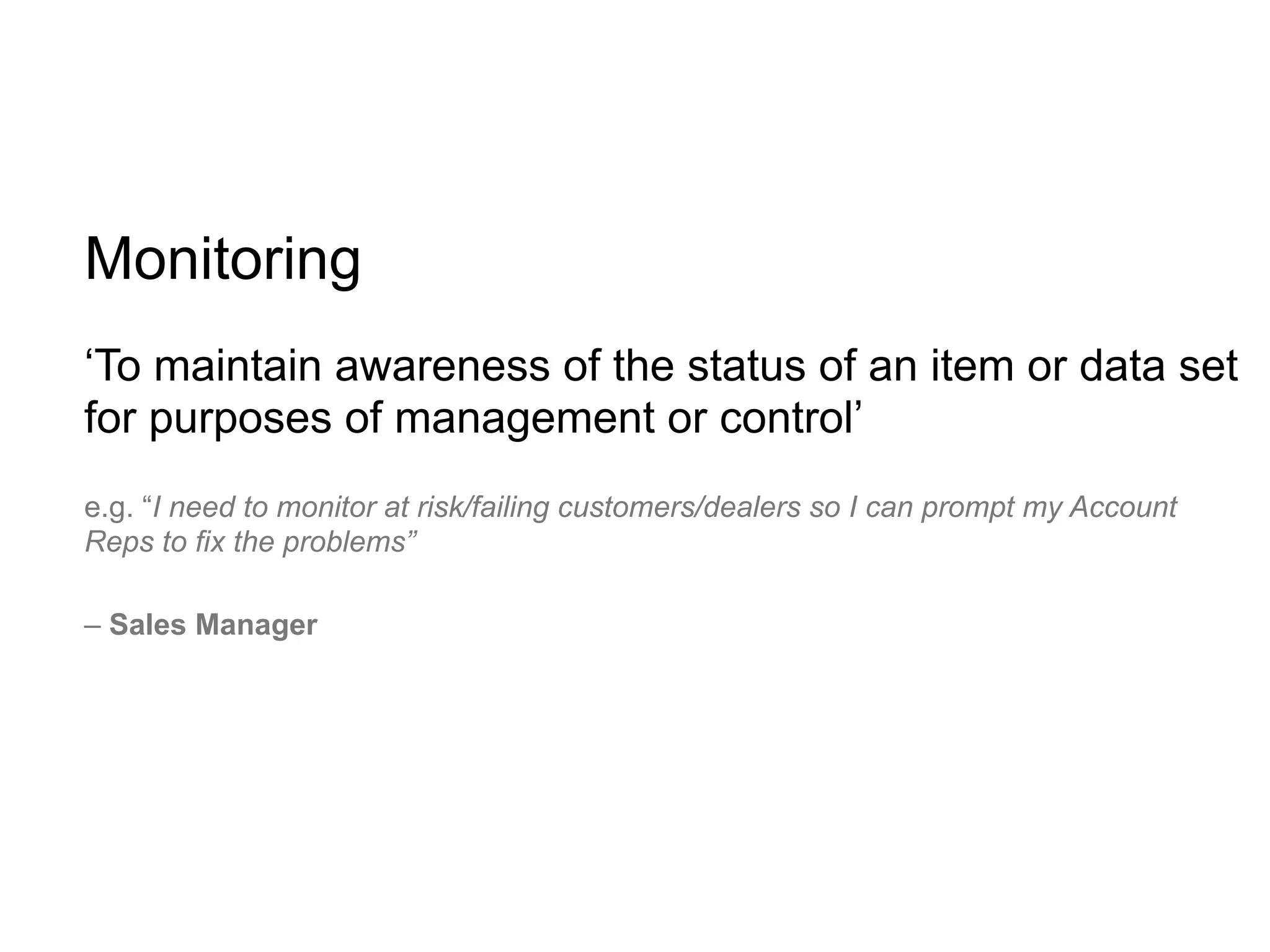 Monitoring
‘To maintain awareness of the status of an item or data set
for purposes of management or control’
e.g. “I need to monitor at risk/failing customers/dealers so I can prompt my Account
Reps to fix the problems”

– Sales Manager
 