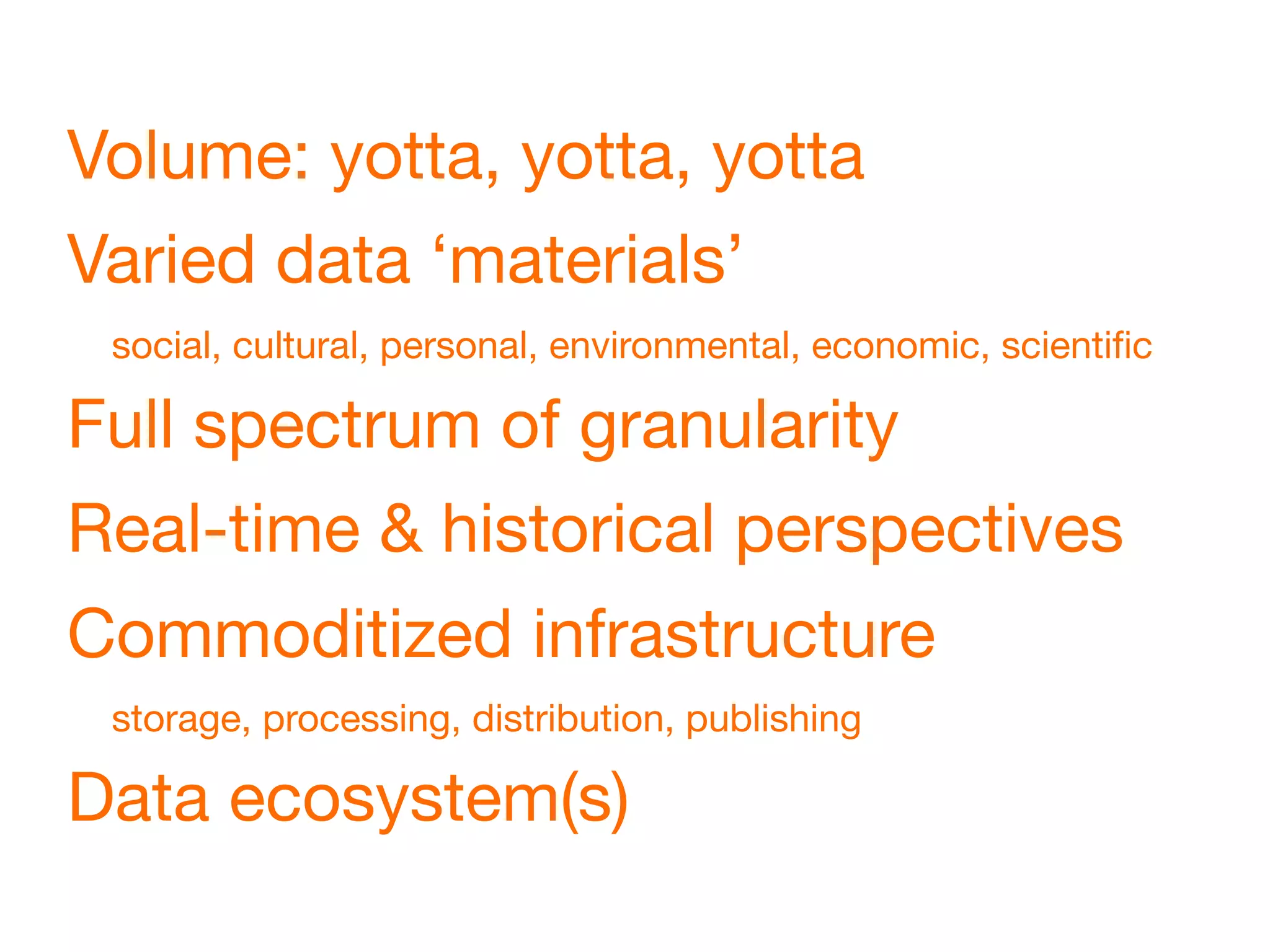 Volume: yotta, yotta, yotta
Varied data ‘materials’
 social, cultural, personal, environmental, economic, scientiﬁc

Full spectrum of granularity
Real-time & historical perspectives
Commoditized infrastructure
 storage, processing, distribution, publishing

Data ecosystem(s)
 