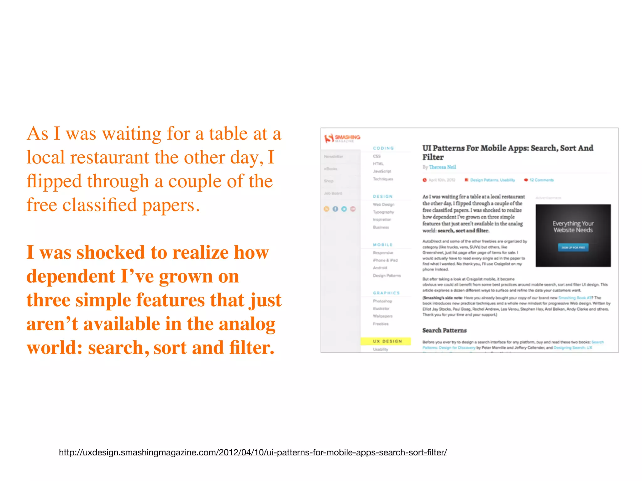 As I was waiting for a table at a
local restaurant the other day, I
ﬂipped through a couple of the
free classiﬁed papers.

I was shocked to realize how
dependent I’ve grown on
three simple features that just
aren’t available in the analog
world: search, sort and ﬁlter.




    http://uxdesign.smashingmagazine.com/2012/04/10/ui-patterns-for-mobile-apps-search-sort-ﬁlter/
 