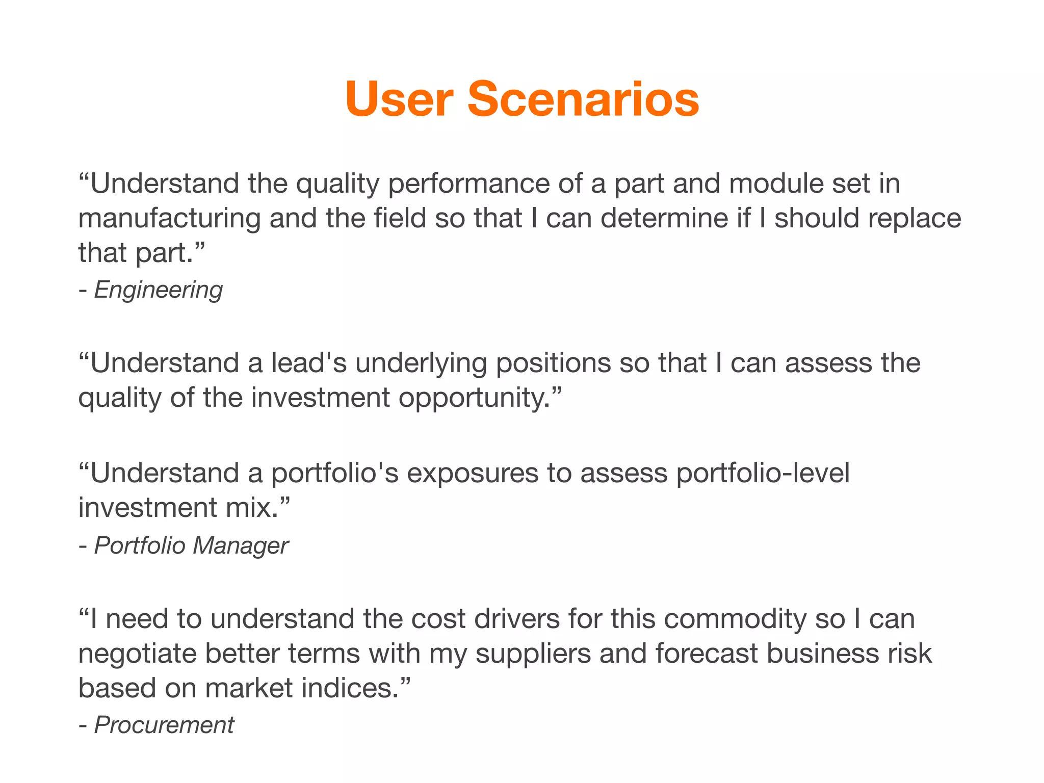 User Scenarios
“Understand the quality performance of a part and module set in
manufacturing and the ﬁeld so that I can determine if I should replace
that part.”
- Engineering


“Understand a lead's underlying positions so that I can assess the
quality of the investment opportunity.”

“Understand a portfolio's exposures to assess portfolio-level
investment mix.”
- Portfolio Manager


“I need to understand the cost drivers for this commodity so I can
negotiate better terms with my suppliers and forecast business risk
based on market indices.”
- Procurement
 