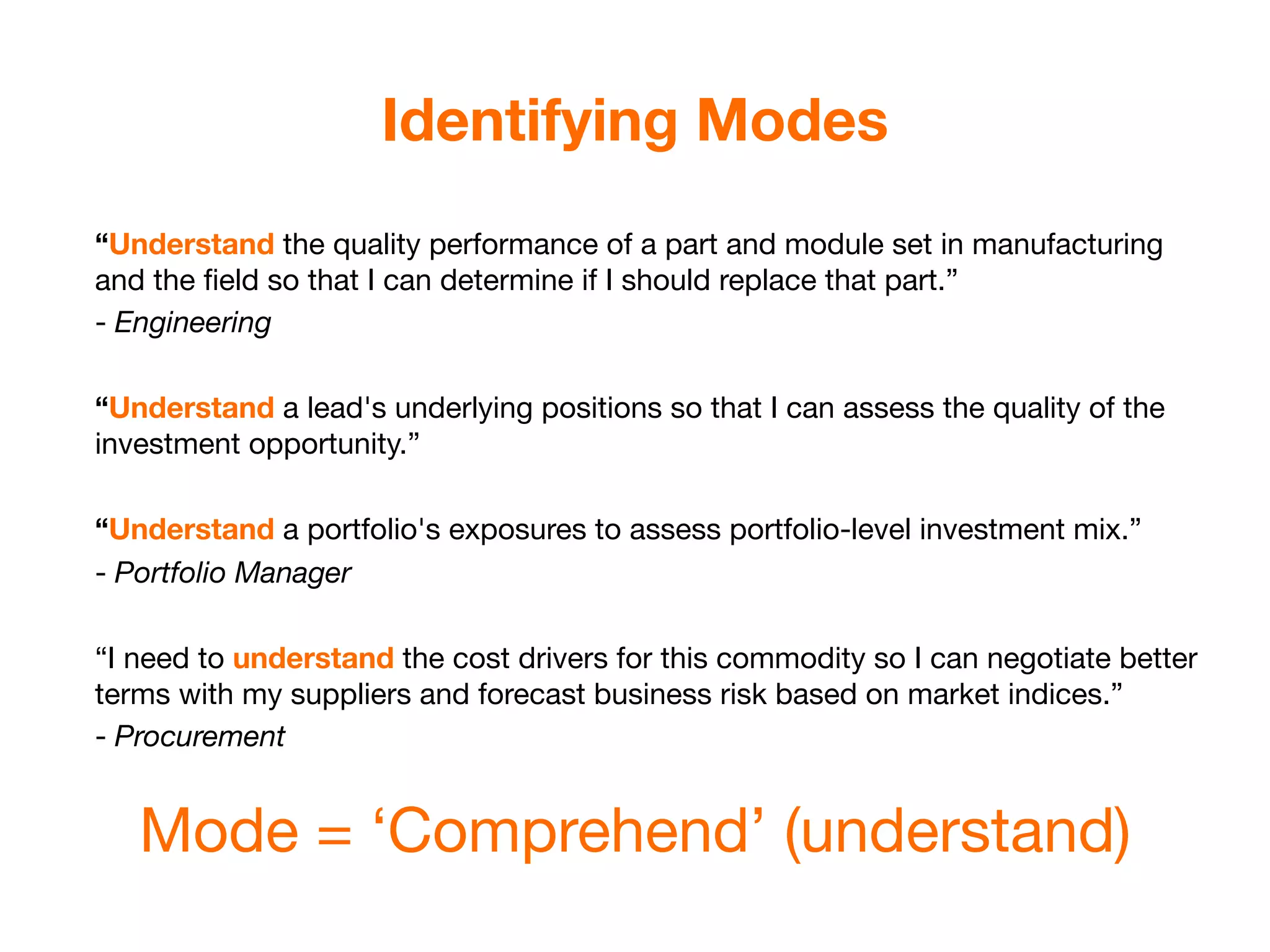 Identifying Modes
“Understand the quality performance of a part and module set in manufacturing
and the ﬁeld so that I can determine if I should replace that part.”
- Engineering

“Understand a lead's underlying positions so that I can assess the quality of the
investment opportunity.”

“Understand a portfolio's exposures to assess portfolio-level investment mix.”
- Portfolio Manager

“I need to understand the cost drivers for this commodity so I can negotiate better
terms with my suppliers and forecast business risk based on market indices.”
- Procurement


   Mode = ‘Comprehend’ (understand)
 