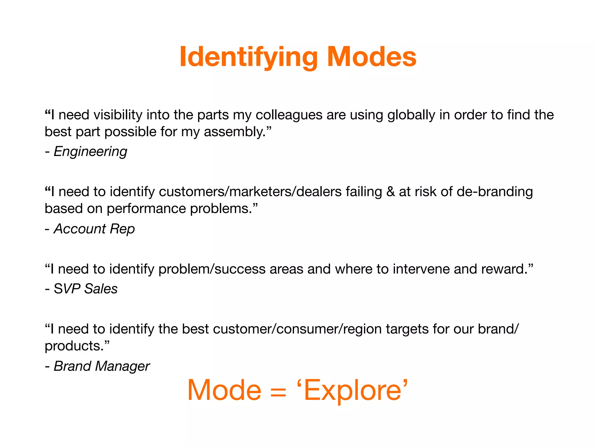 Identifying Modes
“I need visibility into the parts my colleagues are using globally in order to ﬁnd the
best part possible for my assembly.”
- Engineering

“I need to identify customers/marketers/dealers failing & at risk of de-branding
based on performance problems.”
- Account Rep

“I need to identify problem/success areas and where to intervene and reward.”
- SVP Sales

“I need to identify the best customer/consumer/region targets for our brand/
products.”
- Brand Manager

                       Mode = ‘Explore’
 