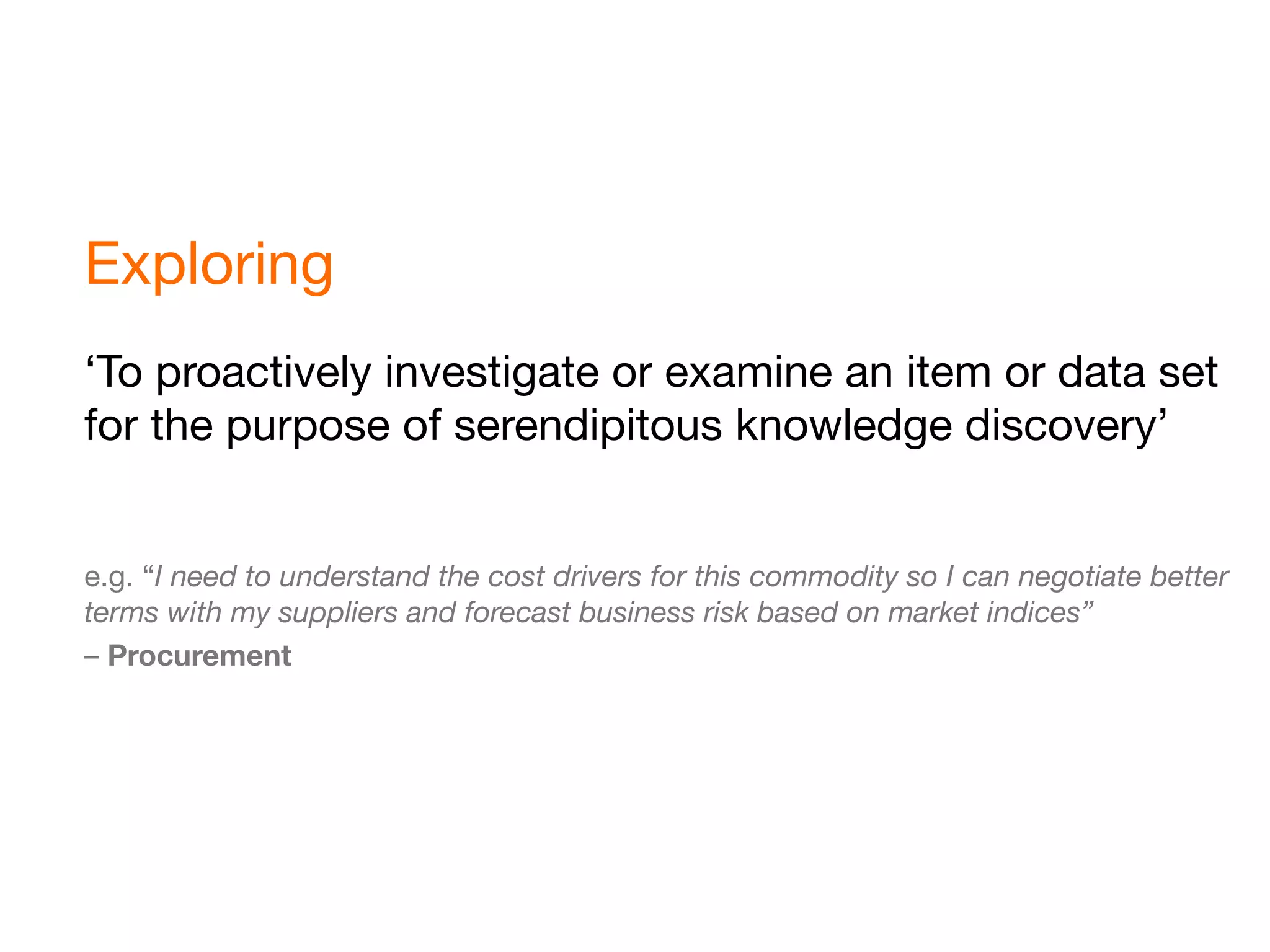 Exploring
‘To proactively investigate or examine an item or data set
for the purpose of serendipitous knowledge discovery’


e.g. “I need to understand the cost drivers for this commodity so I can negotiate better
terms with my suppliers and forecast business risk based on market indices”
– Procurement
 