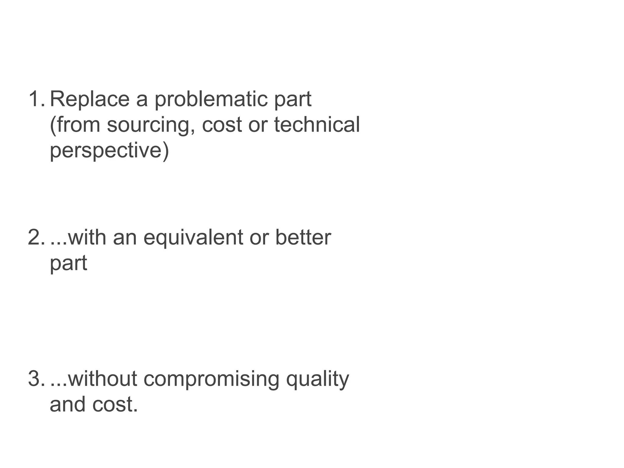 1. Replace a problematic part
   (from sourcing, cost or technical
   perspective)


2. ...with an equivalent or better
   part




3. ...without compromising quality
   and cost.
 