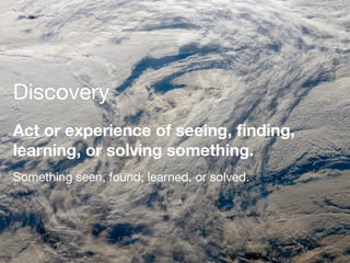 Discovery
Act or experience of seeing, ﬁnding,
learning, or solving something.
Something seen, found, learned, or solved.
 