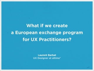 What if we create
a European exchange program
for UX Practitioners?
Laurent Barbat
UX Designer at altima°
 