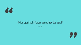 Ma quindi fate anche la ux?
- CIT
“ “
 
