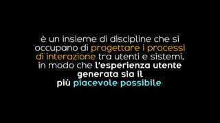 è un insieme di discipline che si
occupano di progettare i processi
di interazione tra utenti e sistemi,
in modo che l’esperienza utente
generata sia il
più piacevole possibile.
 