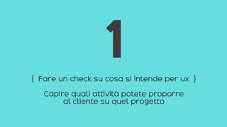 { Fare un check su cosa si intende per ux }
Capire quali attività potete proporre
al cliente su quel progetto
1
 