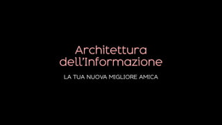 Architettura
dell’Informazione
LA TUA NUOVA MIGLIORE AMICA
 