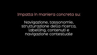 Impatta in maniera concreta su:
Navigazione, tassonomie,
strutturazione della ricerca,
labelling, contenuti e
navigazione contestuale
 
