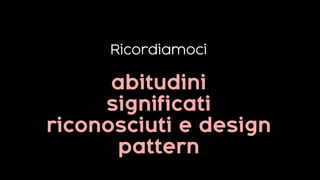 Ricordiamoci
abitudini
significati
riconosciuti e design
pattern
 