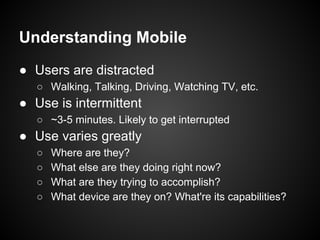 Understanding Mobile
● Users are distracted
○ Walking, Talking, Driving, Watching TV, etc.
● Use is intermittent
○ ~3-5 minutes. Likely to get interrupted
● Use varies greatly
○ Where are they?
○ What else are they doing right now?
○ What are they trying to accomplish?
○ What device are they on? What're its capabilities?
 