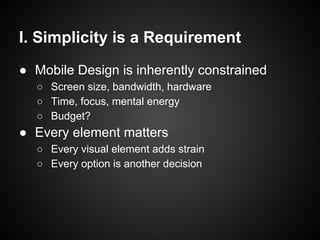 I. Simplicity is a Requirement
● Mobile Design is inherently constrained
○ Screen size, bandwidth, hardware
○ Time, focus, mental energy
○ Budget?
● Every element matters
○ Every visual element adds strain
○ Every option is another decision
 