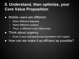 II. Understand, then optimize, your
Core Value Proposition
● Mobile users are different
○ Want different features
○ Want different content
○ Thus, a different core value prop
● Think about urgency
○ Even if your site/app/product/problem isn't urgent
● How can we make it as efficient as possible?
 