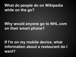What do people do on Wikipedia
while on the go?
Why would anyone go to NHL.com
on their smart phone?
If I'm on my mobile device, what
information about a restaurant do I
want?
 