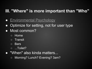III. "Where" is more important than "Who"
● Environmental Psychology
● Optimize for setting, not for user type
● Most common?
○ Home
○ Transit
○ Bars
○ ...Toilet?
● "When" also kinda matters...
○ Morning? Lunch? Evening? 3am?
 