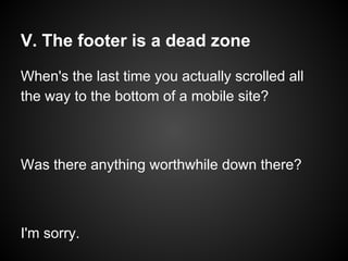 V. The footer is a dead zone
When's the last time you actually scrolled all
the way to the bottom of a mobile site?
Was there anything worthwhile down there?
I'm sorry.
 