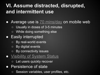 VI. Assume distracted, disrupted,
and intermittent use
● Average use is 70 mins/day on mobile web
○ Usually in doses of 3-5 minutes
○ While doing something else
● Easily interrupted
○ By real-world events
○ By digital events
○ By connectivity issues
● Visibility of System Status
○ Let users quickly recover
● Persistence of state
○ Session variables, user profiles, etc.
 