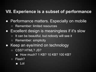 VII. Experience is a subset of performance
● Performance matters. Especially on mobile
○ Remember: limited resources
● Excellent design is meaningless if it's slow
○ It can be beautiful, but nobody will see it
○ Remember: simplicity
● Keep an eye/mind on technology
○ CSS? HTML? JS?
■ How much? 1 KB? 10 KB? 100 KB?
○ Flash?
■ Lol
 