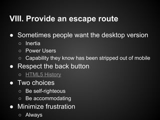 VIII. Provide an escape route
● Sometimes people want the desktop version
○ Inertia
○ Power Users
○ Capability they know has been stripped out of mobile
● Respect the back button
○ HTML5 History
● Two choices
○ Be self-righteous
○ Be accommodating
● Minimize frustration
○ Always
 