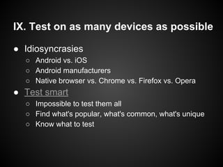 IX. Test on as many devices as possible
● Idiosyncrasies
○ Android vs. iOS
○ Android manufacturers
○ Native browser vs. Chrome vs. Firefox vs. Opera
● Test smart
○ Impossible to test them all
○ Find what's popular, what's common, what's unique
○ Know what to test
 