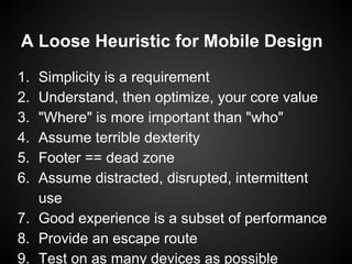 A Loose Heuristic for Mobile Design
1. Simplicity is a requirement
2. Understand, then optimize, your core value
3. "Where" is more important than "who"
4. Assume terrible dexterity
5. Footer == dead zone
6. Assume distracted, disrupted, intermittent
use
7. Good experience is a subset of performance
8. Provide an escape route
9. Test on as many devices as possible
 