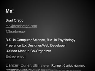 Me!
Brad Orego
me@bradorego.com
@bradorego
B.S. in Computer Science, B.A. in Psychology
Freelance UX Designer/Web Developer
UXMad Meetup Co-Organizer
Entrepreneur
Dancer, Curler, Ultimate-er, Runner, Cyclist, Musician,
Homebrewer, Martial Artist, Spanish Speaker, Painter, Writer, Beer Pancake Blogger, Gamer, Boy, American, Human
 