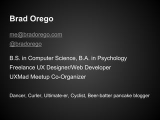 Brad Orego
me@bradorego.com
@bradorego
B.S. in Computer Science, B.A. in Psychology
Freelance UX Designer/Web Developer
UXMad Meetup Co-Organizer
Dancer, Curler, Ultimate-er, Cyclist, Beer-batter pancake blogger
 