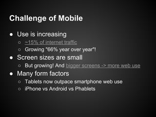 Challenge of Mobile
● Use is increasing
○ ~15% of internet traffic
○ Growing "66% year over year"!
● Screen sizes are small
○ But growing! And bigger screens -> more web use
● Many form factors
○ Tablets now outpace smartphone web use
○ iPhone vs Android vs Phablets
 