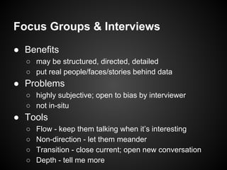 Focus Groups & Interviews
● Benefits
○ may be structured, directed, detailed
○ put real people/faces/stories behind data
● Problems
○ highly subjective; open to bias by interviewer
○ not in-situ
● Tools
○ Flow - keep them talking when it’s interesting
○ Non-direction - let them meander
○ Transition - close current; open new conversation
○ Depth - tell me more
 
