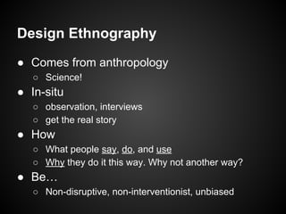 Design Ethnography
● Comes from anthropology
○ Science!
● In-situ
○ observation, interviews
○ get the real story
● How
○ What people say, do, and use
○ Why they do it this way. Why not another way?
● Be…
○ Non-disruptive, non-interventionist, unbiased
 